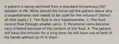 A patient is being switched from a standard intravenous (IV) solution to PN. What should the nurse tell the patient about why a largediameter vein needs to be used for the infusion? (Select all that apply.) 1. The fluid is very hyperosmolar. 2. The fluid cannot flow through smaller veins. 3. Peripheral veins become very irritated because of the content of the fluid. 4. The patient will have the infusion for a long time; he will have use of both of his hands without an IV in them.