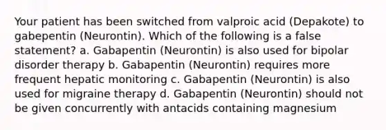 Your patient has been switched from valproic acid (Depakote) to gabepentin (Neurontin). Which of the following is a false statement? a. Gabapentin (Neurontin) is also used for bipolar disorder therapy b. Gabapentin (Neurontin) requires more frequent hepatic monitoring c. Gabapentin (Neurontin) is also used for migraine therapy d. Gabapentin (Neurontin) should not be given concurrently with antacids containing magnesium