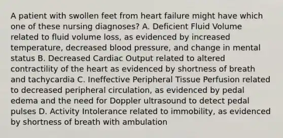 A patient with swollen feet from heart failure might have which one of these nursing diagnoses? A. Deficient Fluid Volume related to fluid volume loss, as evidenced by increased temperature, decreased blood pressure, and change in mental status B. Decreased Cardiac Output related to altered contractility of the heart as evidenced by shortness of breath and tachycardia C. Ineffective Peripheral Tissue Perfusion related to decreased peripheral circulation, as evidenced by pedal edema and the need for Doppler ultrasound to detect pedal pulses D. Activity Intolerance related to immobility, as evidenced by shortness of breath with ambulation