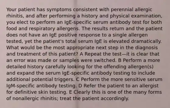 Your patient has symptoms consistent with perennial allergic rhinitis, and after performing a history and physical examination, you elect to perform an IgE-specific serum antibody test for both food and respiratory allergens. The results return and the patient does not have an IgE positive response to a single allergen tested, yet the patient's total serum IgE is elevated dramatically. What would be the most appropriate next step in the diagnosis and treatment of this patient? A Repeat the test—it is clear that an error was made or samples were switched. B Perform a more detailed history carefully looking for the offending allergen(s) and expand the serum IgE-specific antibody testing to include additional potential triggers. C Perform the more sensitive serum IgM-specific antibody testing. D Refer the patient to an allergist for definitive skin testing. E Clearly this is one of the many forms of nonallergic rhinitis; treat the patient accordingly.