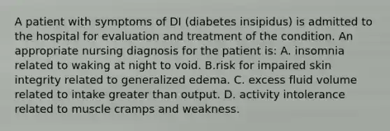 A patient with symptoms of DI (diabetes insipidus) is admitted to the hospital for evaluation and treatment of the condition. An appropriate nursing diagnosis for the patient is: A. insomnia related to waking at night to void. B.risk for impaired skin integrity related to generalized edema. C. excess fluid volume related to intake greater than output. D. activity intolerance related to muscle cramps and weakness.