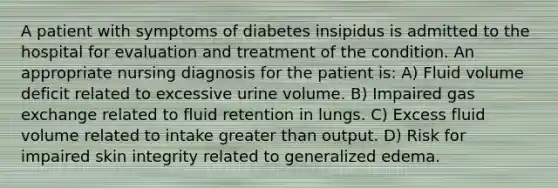 A patient with symptoms of diabetes insipidus is admitted to the hospital for evaluation and treatment of the condition. An appropriate nursing diagnosis for the patient is: A) Fluid volume deficit related to excessive urine volume. B) Impaired gas exchange related to fluid retention in lungs. C) Excess fluid volume related to intake greater than output. D) Risk for impaired skin integrity related to generalized edema.