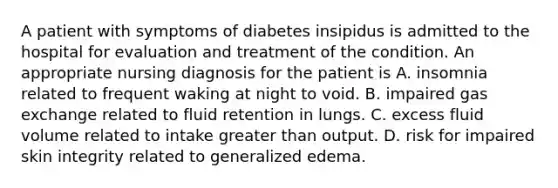 A patient with symptoms of diabetes insipidus is admitted to the hospital for evaluation and treatment of the condition. An appropriate nursing diagnosis for the patient is A. insomnia related to frequent waking at night to void. B. impaired gas exchange related to fluid retention in lungs. C. excess fluid volume related to intake greater than output. D. risk for impaired skin integrity related to generalized edema.