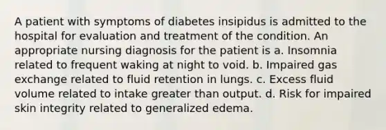 A patient with symptoms of diabetes insipidus is admitted to the hospital for evaluation and treatment of the condition. An appropriate nursing diagnosis for the patient is a. Insomnia related to frequent waking at night to void. b. Impaired gas exchange related to fluid retention in lungs. c. Excess fluid volume related to intake greater than output. d. Risk for impaired skin integrity related to generalized edema.