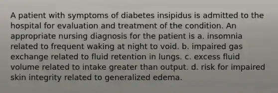 A patient with symptoms of diabetes insipidus is admitted to the hospital for evaluation and treatment of the condition. An appropriate nursing diagnosis for the patient is a. insomnia related to frequent waking at night to void. b. impaired gas exchange related to fluid retention in lungs. c. excess fluid volume related to intake greater than output. d. risk for impaired skin integrity related to generalized edema.