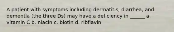 A patient with symptoms including dermatitis, diarrhea, and dementia (the three Ds) may have a deficiency in ______ a. vitamin C b. niacin c. biotin d. ribflavin