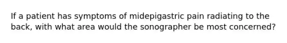 If a patient has symptoms of midepigastric pain radiating to the back, with what area would the sonographer be most concerned?