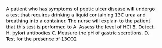 A patient who has symptoms of peptic ulcer disease will undergo a test that requires drinking a liquid containing 13C urea and breathing into a container. The nurse will explain to the patient that this test is performed to A. Assess the level of HCl B. Detect H. pylori antibodies C. Measure the pH of gastric secretions. D. Test for the presence of 13CO2