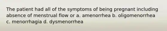 The patient had all of the symptoms of being pregnant including absence of menstrual flow or a. amenorrhea b. oligomenorrhea c. menorrhagia d. dysmenorrhea