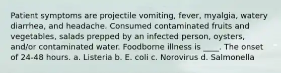 Patient symptoms are projectile vomiting, fever, myalgia, watery diarrhea, and headache. Consumed contaminated fruits and vegetables, salads prepped by an infected person, oysters, and/or contaminated water. Foodborne illness is ____. The onset of 24-48 hours. a. Listeria b. E. coli c. Norovirus d. Salmonella