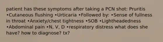 patient has these symptoms after taking a PCN shot: Pruritis •Cutaneous flushing •Urticaria •Followed by: •Sense of fullness in throat •Anxiety/chest tightness •SOB •Lightheadedness •Abdominal pain •N, V, D •respiratory distress what does she have? how to diagnose? tx?