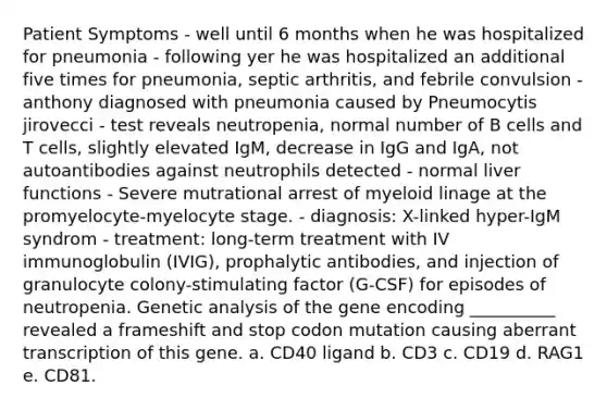 Patient Symptoms - well until 6 months when he was hospitalized for pneumonia - following yer he was hospitalized an additional five times for pneumonia, septic arthritis, and febrile convulsion - anthony diagnosed with pneumonia caused by Pneumocytis jirovecci - test reveals neutropenia, normal number of B cells and T cells, slightly elevated IgM, decrease in IgG and IgA, not autoantibodies against neutrophils detected - normal liver functions - Severe mutrational arrest of myeloid linage at the promyelocyte-myelocyte stage. - diagnosis: X-linked hyper-IgM syndrom - treatment: long-term treatment with IV immunoglobulin (IVIG), prophalytic antibodies, and injection of granulocyte colony-stimulating factor (G-CSF) for episodes of neutropenia. Genetic analysis of the gene encoding __________ revealed a frameshift and stop codon mutation causing aberrant transcription of this gene. a. CD40 ligand b. CD3 c. CD19 d. RAG1 e. CD81.