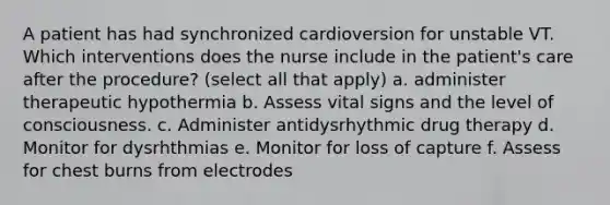 A patient has had synchronized cardioversion for unstable VT. Which interventions does the nurse include in the patient's care after the procedure? (select all that apply) a. administer therapeutic hypothermia b. Assess vital signs and the level of consciousness. c. Administer antidysrhythmic drug therapy d. Monitor for dysrhthmias e. Monitor for loss of capture f. Assess for chest burns from electrodes