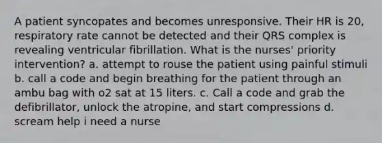 A patient syncopates and becomes unresponsive. Their HR is 20, respiratory rate cannot be detected and their QRS complex is revealing ventricular fibrillation. What is the nurses' priority intervention? a. attempt to rouse the patient using painful stimuli b. call a code and begin breathing for the patient through an ambu bag with o2 sat at 15 liters. c. Call a code and grab the defibrillator, unlock the atropine, and start compressions d. scream help i need a nurse