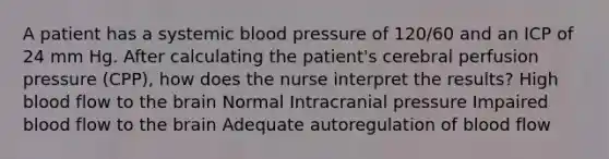 A patient has a systemic blood pressure of 120/60 and an ICP of 24 mm Hg. After calculating the patient's cerebral perfusion pressure (CPP), how does the nurse interpret the results? High blood flow to the brain Normal Intracranial pressure Impaired blood flow to the brain Adequate autoregulation of blood flow