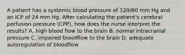 A patient has a systemic blood pressure of 120/60 mm Hg and an ICP of 24 mm Hg. After calculating the patient's cerebral perfusion pressure (CPP), how does the nurse interpret the results? A. high blood flow to the brain B. normal intracranial pressure C. impaired bloodflow to the brain D. adequate autoregulation of bloodflow