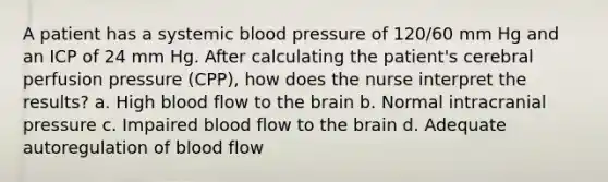 A patient has a systemic blood pressure of 120/60 mm Hg and an ICP of 24 mm Hg. After calculating the patient's cerebral perfusion pressure (CPP), how does the nurse interpret the results? a. High blood flow to the brain b. Normal intracranial pressure c. Impaired blood flow to the brain d. Adequate autoregulation of blood flow