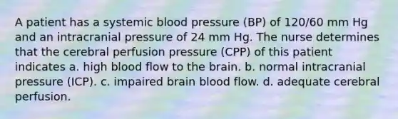 A patient has a systemic blood pressure (BP) of 120/60 mm Hg and an intracranial pressure of 24 mm Hg. The nurse determines that the cerebral perfusion pressure (CPP) of this patient indicates a. high blood flow to the brain. b. normal intracranial pressure (ICP). c. impaired brain blood flow. d. adequate cerebral perfusion.