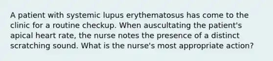 A patient with systemic lupus erythematosus has come to the clinic for a routine checkup. When auscultating the patient's apical heart rate, the nurse notes the presence of a distinct scratching sound. What is the nurse's most appropriate action?