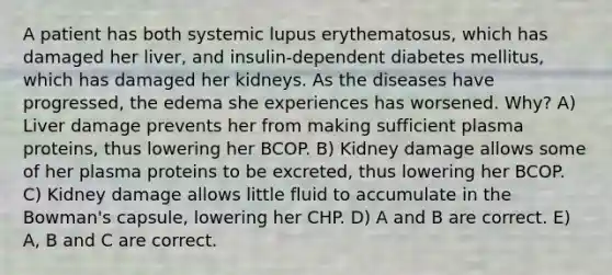 A patient has both systemic lupus erythematosus, which has damaged her liver, and insulin-dependent diabetes mellitus, which has damaged her kidneys. As the diseases have progressed, the edema she experiences has worsened. Why? A) Liver damage prevents her from making sufficient plasma proteins, thus lowering her BCOP. B) Kidney damage allows some of her plasma proteins to be excreted, thus lowering her BCOP. C) Kidney damage allows little fluid to accumulate in the Bowman's capsule, lowering her CHP. D) A and B are correct. E) A, B and C are correct.