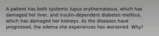 A patient has both systemic lupus erythematosus, which has damaged her liver, and insulin-dependent diabetes mellitus, which has damaged her kidneys. As the diseases have progressed, the edema she experiences has worsened. Why?