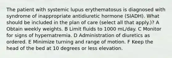 The patient with systemic lupus erythematosus is diagnosed with syndrome of inappropriate antidiuretic hormone (SIADH). What should be included in the plan of care (select all that apply.)? A Obtain weekly weights. B Limit fluids to 1000 mL/day. C Monitor for signs of hypernatremia. D Administration of diuretics as ordered. E Minimize turning and range of motion. F Keep the head of the bed at 10 degrees or less elevation.