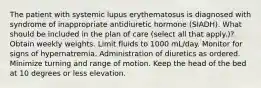 The patient with systemic lupus erythematosus is diagnosed with syndrome of inappropriate antidiuretic hormone (SIADH). What should be included in the plan of care (select all that apply.)? Obtain weekly weights. Limit fluids to 1000 mL/day. Monitor for signs of hypernatremia. Administration of diuretics as ordered. Minimize turning and range of motion. Keep the head of the bed at 10 degrees or less elevation.