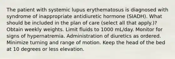 The patient with systemic lupus erythematosus is diagnosed with syndrome of inappropriate antidiuretic hormone (SIADH). What should be included in the plan of care (select all that apply.)? Obtain weekly weights. Limit fluids to 1000 mL/day. Monitor for signs of hypernatremia. Administration of diuretics as ordered. Minimize turning and range of motion. Keep the head of the bed at 10 degrees or less elevation.