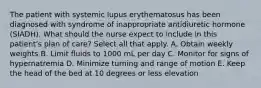 The patient with systemic lupus erythematosus has been diagnosed with syndrome of inappropriate antidiuretic hormone (SIADH). What should the nurse expect to include in this patient's plan of care? Select all that apply. A. Obtain weekly weights B. Limit fluids to 1000 mL per day C. Monitor for signs of hypernatremia D. Minimize turning and range of motion E. Keep the head of the bed at 10 degrees or less elevation