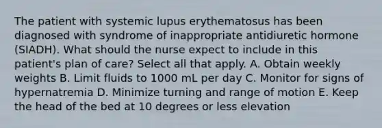 The patient with systemic lupus erythematosus has been diagnosed with syndrome of inappropriate antidiuretic hormone (SIADH). What should the nurse expect to include in this patient's plan of care? Select all that apply. A. Obtain weekly weights B. Limit fluids to 1000 mL per day C. Monitor for signs of hypernatremia D. Minimize turning and range of motion E. Keep the head of the bed at 10 degrees or less elevation