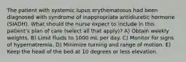 The patient with systemic lupus erythematosus had been diagnosed with syndrome of inappropriate antidiuretic hormone (SIADH). What should the nurse expect to include in this patient's plan of care (select all that apply)? A) Obtain weekly weights. B) Limit fluids to 1000 mL per day. C) Monitor for signs of hypernatremia. D) Minimize turning and range of motion. E) Keep the head of the bed at 10 degrees or less elevation.