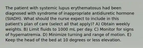 The patient with systemic lupus erythematosus had been diagnosed with syndrome of inappropriate antidiuretic hormone (SIADH). What should the nurse expect to include in this patient's plan of care (select all that apply)? A) Obtain weekly weights. B) Limit fluids to 1000 mL per day. C) Monitor for signs of hypernatremia. D) Minimize turning and range of motion. E) Keep the head of the bed at 10 degrees or less elevation.