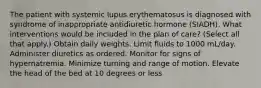 The patient with systemic lupus erythematosus is diagnosed with syndrome of inappropriate antidiuretic hormone (SIADH). What interventions would be included in the plan of care? (Select all that apply.) Obtain daily weights. Limit fluids to 1000 mL/day. Administer diuretics as ordered. Monitor for signs of hypernatremia. Minimize turning and range of motion. Elevate the head of the bed at 10 degrees or less