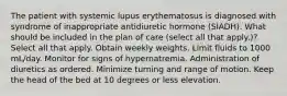 The patient with systemic lupus erythematosus is diagnosed with syndrome of inappropriate antidiuretic hormone (SIADH). What should be included in the plan of care (select all that apply.)? Select all that apply. Obtain weekly weights. Limit fluids to 1000 mL/day. Monitor for signs of hypernatremia. Administration of diuretics as ordered. Minimize turning and range of motion. Keep the head of the bed at 10 degrees or less elevation.