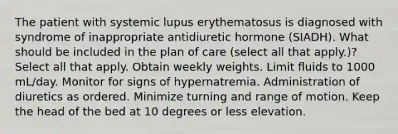 The patient with systemic lupus erythematosus is diagnosed with syndrome of inappropriate antidiuretic hormone (SIADH). What should be included in the plan of care (select all that apply.)? Select all that apply. Obtain weekly weights. Limit fluids to 1000 mL/day. Monitor for signs of hypernatremia. Administration of diuretics as ordered. Minimize turning and range of motion. Keep the head of the bed at 10 degrees or less elevation.