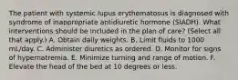 The patient with systemic lupus erythematosus is diagnosed with syndrome of inappropriate antidiuretic hormone (SIADH). What interventions should be included in the plan of care? (Select all that apply.) A. Obtain daily weights. B. Limit fluids to 1000 mL/day. C. Administer diuretics as ordered. D. Monitor for signs of hypernatremia. E. Minimize turning and range of motion. F. Elevate the head of the bed at 10 degrees or less.