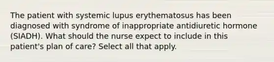 The patient with systemic lupus erythematosus has been diagnosed with syndrome of inappropriate antidiuretic hormone (SIADH). What should the nurse expect to include in this patient's plan of care? Select all that apply.