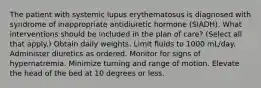 The patient with systemic lupus erythematosus is diagnosed with syndrome of inappropriate antidiuretic hormone (SIADH). What interventions should be included in the plan of care? (Select all that apply.) Obtain daily weights. Limit fluids to 1000 mL/day. Administer diuretics as ordered. Monitor for signs of hypernatremia. Minimize turning and range of motion. Elevate the head of the bed at 10 degrees or less.