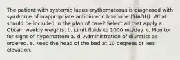 The patient with systemic lupus erythematosus is diagnosed with syndrome of inappropriate antidiuretic hormone (SIADH). What should be included in the plan of care? Select all that apply a. Obtain weekly weights. b. Limit fluids to 1000 mL/day. c. Monitor for signs of hypernatremia. d. Administration of diuretics as ordered. e. Keep the head of the bed at 10 degrees or less elevation.