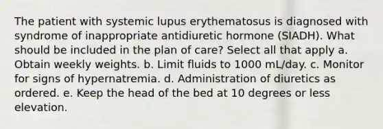 The patient with systemic lupus erythematosus is diagnosed with syndrome of inappropriate antidiuretic hormone (SIADH). What should be included in the plan of care? Select all that apply a. Obtain weekly weights. b. Limit fluids to 1000 mL/day. c. Monitor for signs of hypernatremia. d. Administration of diuretics as ordered. e. Keep the head of the bed at 10 degrees or less elevation.