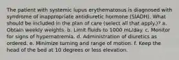 The patient with systemic lupus erythematosus is diagnosed with syndrome of inappropriate antidiuretic hormone (SIADH). What should be included in the plan of care (select all that apply.)? a. Obtain weekly weights. b. Limit fluids to 1000 mL/day. c. Monitor for signs of hypernatremia. d. Administration of diuretics as ordered. e. Minimize turning and range of motion. f. Keep the head of the bed at 10 degrees or less elevation.