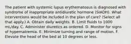 The patient with systemic lupus erythematosus is diagnosed with syndrome of inappropriate antidiuretic hormone (SIADH). What interventions would be included in the plan of care? (Select all that apply.) A. Obtain daily weights. B. Limit fluids to 1000 mL/day. C. Administer diuretics as ordered. D. Monitor for signs of hypernatremia. E. Minimize turning and range of motion. F. Elevate the head of the bed at 10 degrees or less.