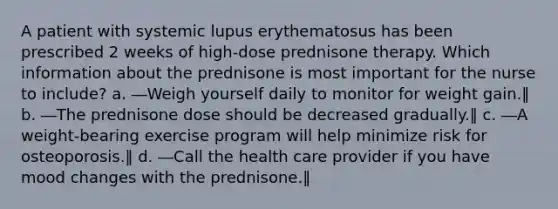 A patient with systemic lupus erythematosus has been prescribed 2 weeks of high-dose prednisone therapy. Which information about the prednisone is most important for the nurse to include? a. ―Weigh yourself daily to monitor for weight gain.‖ b. ―The prednisone dose should be decreased gradually.‖ c. ―A weight-bearing exercise program will help minimize risk for osteoporosis.‖ d. ―Call the health care provider if you have mood changes with the prednisone.‖