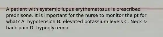 A patient with systemic lupus erythematosus is prescribed prednisone. It is important for the nurse to monitor the pt for what? A. hypotension B. elevated potassium levels C. Neck & back pain D. hypoglycemia