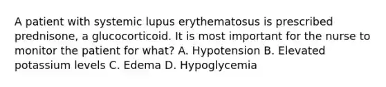 A patient with systemic lupus erythematosus is prescribed prednisone, a glucocorticoid. It is most important for the nurse to monitor the patient for what? A. Hypotension B. Elevated potassium levels C. Edema D. Hypoglycemia