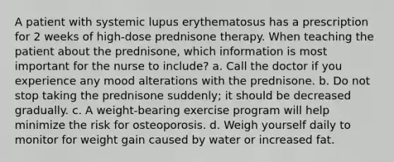 A patient with systemic lupus erythematosus has a prescription for 2 weeks of high-dose prednisone therapy. When teaching the patient about the prednisone, which information is most important for the nurse to include? a. Call the doctor if you experience any mood alterations with the prednisone. b. Do not stop taking the prednisone suddenly; it should be decreased gradually. c. A weight-bearing exercise program will help minimize the risk for osteoporosis. d. Weigh yourself daily to monitor for weight gain caused by water or increased fat.