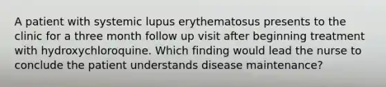 A patient with systemic lupus erythematosus presents to the clinic for a three month follow up visit after beginning treatment with hydroxychloroquine. Which finding would lead the nurse to conclude the patient understands disease maintenance?