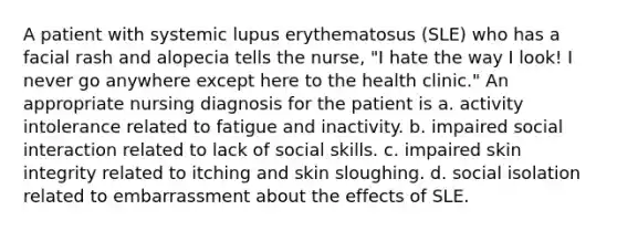 A patient with systemic lupus erythematosus (SLE) who has a facial rash and alopecia tells the nurse, "I hate the way I look! I never go anywhere except here to the health clinic." An appropriate nursing diagnosis for the patient is a. activity intolerance related to fatigue and inactivity. b. impaired social interaction related to lack of social skills. c. impaired skin integrity related to itching and skin sloughing. d. social isolation related to embarrassment about the effects of SLE.