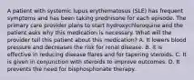 A patient with systemic lupus erythematosus (SLE) has frequent symptoms and has been taking prednisone for each episode. The primary care provider plans to start hydroxychloroquine and the patient asks why this medication is necessary. What will the provider tell this patient about this medication? A. It lowers blood pressure and decreases the risk for renal disease. B. It is effective in reducing disease flares and for tapering steroids. C. It is given in conjunction with steroids to improve outcomes. D. It prevents the need for bisphosphonate therapy.