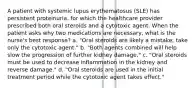 A patient with systemic lupus erythematosus (SLE) has persistent proteinuria, for which the healthcare provider prescribed both oral steroids and a cytotoxic agent. When the patient asks why two medications are necessary, what is the nurse's best response? a. "Oral steroids are likely a mistake; take only the cytotoxic agent." b. "Both agents combined will help slow the progression of further kidney damage." c. "Oral steroids must be used to decrease inflammation in the kidney and reverse damage." d. "Oral steroids are used in the initial treatment period while the cytotoxic agent takes effect."